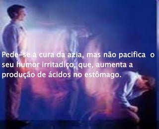 Pede-se a cura da azia, mas não pacifica o
seu humor irritadiço, que, aumenta a
produção de ácidos no estômago.
 