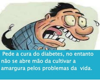 Pede a cura do diabetes, no entanto
não se abre mão da cultivar a
amargura pelos problemas da vida.
 