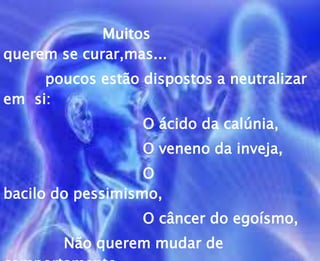 Muitos
querem se curar,mas...
poucos estão dispostos a neutralizar
em si:
O ácido da calúnia,
O veneno da inveja,
O
bacilo do pessimismo,
O câncer do egoísmo,
Não querem mudar de
 