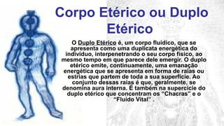 Corpo Etérico ou Duplo
       Etérico
   O Duplo Etérico é, um corpo fluídico, que se
   apresenta como uma duplicata energética do
 indivíduo, interpenetrando o seu corpo físico, ao
mesmo tempo em que parece dele emergir. O duplo
   etérico emite, continuamente, uma emanação
energética que se apresenta em forma de raias ou
  estrias que partem de toda a sua superfície. Ao
    conjunto dessas raias é que, geralmente, se
denomina aura interna. É também na supercície do
  duplo etérico que concentram os “Chacras” e o
                   “Fluído Vital” .
 