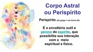 Corpo Astral
    ou Perispírito
Perispírito (do grego = em torno de)

  É o envoltório sutil e
 perene do espírito, que
possibilita sua interação
      com o meio
   espiritual e físico.
 