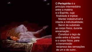 O Perispírito é o
princípio intermediário
entre a matéria
e o Espírito, cuja
 finalidade é tríplice:
• Manter indestrutível e
intacta a individualidade;
• Servir de substrato
ao corpo físico, durante
encarnação ;
• Constituir o laço de
união entre o Espírito
e o corpo físico, para
 a transmissão
 recíproca das sensações
 de um e de outro .
 