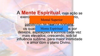 A Mente Espiritual, cuja ação se
   exerce através do chacra Coronário,
                Mental Superior
                 ainda é
      patrimônio de poucos homens,
     os quais se sentem impelidos por
                Mente Espiritual
 desejos, aspirações e sonhos cada vez
    mais elevados, crescendo, sob tal
influência sublime, para maior intimidade
       e amor com o plano Divino.
 