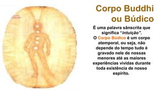 Corpo Buddhi
    ou Búdico
É uma palavra sânscrita que 
     significa “intuição”.
O Corpo Búdico é um corpo 
   atemporal, ou seja, não 
 depende do tempo tudo é 
   gravado nele de nossas 
   menores até as maiores 
experiências vividas durante 
  toda existência de nosso 
           espírito. 
 