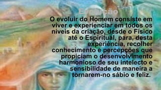 Evolução
O evoluir do Homem consiste em 
viver e experienciar em todos os 
níveis da criação, desde o Físico 
      até o Espiritual, para, desta 
             experiência, recolher 
conhecimento e percepções que 
   propiciam o desenvolvimento 
   harmonioso de seu intelecto e 
       sensibilidade de maneira a 
        tornarem-no sábio e feliz. 
 