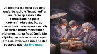 Da mesma maneira que uma
  onda de rádio é "inaudível" a
     um rádio que não está
       sintonizado naquela
    determinada estação, ao
morrermos, passamos a existir
   de forma muito mais sutil e
 vibramos numa freqüência tão
 rápida que nosso novo corpo
torna-se invisível à maioria das
  pessoas não clarividentes.
 