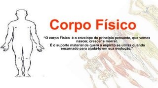 Corpo Físico
“O corpo Físico é o envelope do princípio pensante, que vemos
                   nascer, crescer e morrer.
   É o suporte material de quem o espírito se utiliza quando
          encarnado para ajudá-lo em sua evolução.”
 