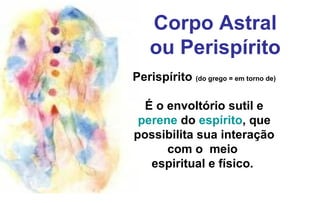 Corpo Astral
ou Perispírito
Perispírito (do grego = em torno de)
É o envoltório sutil e
perene do espírito, que
possibilita sua interação
com o meio
espiritual e físico.
 