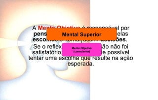 A Mente Objetiva é responsável por
pensar de forma lógica, optar pelas
escolhas e tomar assim decisões.
Se o reflexo de uma decisão não foi
satisfatório, é perfeitamente possível
tentar uma escolha que resulte na ação
esperada.
Mental Superior
Mente Objetiva
(consciente)
 