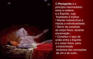O Perispírito é o
princípio intermediário
entre a matéria
e o Espírito, cuja
finalidade é tríplice:
• Manter indestrutível e
intacta a individualidade;
• Servir de substrato
ao corpo físico, durante
encarnação ;
• Constituir o laço de
união entre o Espírito
e o corpo físico, para
a transmissão
recíproca das sensações
de um e de outro .

 