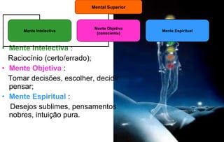 Mental Superior

Mente Intelectiva

Mente Objetiva
(consciente)

• Mente Intelectiva :
Raciocínio (certo/errado);
• Mente Objetiva :
Tomar decisões, escolher, decidir
pensar;
• Mente Espiritual :
Desejos sublimes, pensamentos
nobres, intuição pura.

Mente Espiritual

 