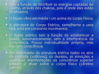  Tem a função de distribuir as energias captadas do
cosmo, através dos chakras, pois é onde eles estão
localizados;
 O Duplo vibra em média 1 cm acima do Corpo Físico;

 A estrutura do Corpo Etérico, semelhante a uma
teia, está em constante movimento;
 O duplo etérico tem a função de estabelecer a
saúde, automaticamente, sem a interferência da
consciência. Possui individualidade própria, mas
não tem consciência;
 Por intermédio da estrutura etérica todos os atos
da vontade (volitivos), os desejos, as emoções e
quaisquer manifestações da consciência superior
passam a atuar sobre o corpo físico (cérebro
carnal);

 