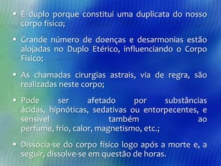  É duplo porque constitui uma duplicata do nosso
corpo físico;
 Grande número de doenças e desarmonias estão
alojadas no Duplo Etérico, influenciando o Corpo
Físico;
 As chamadas cirurgias astrais, via de regra, são
realizadas neste corpo;

 Pode
ser
afetado
por
substâncias
ácidas, hipnóticas, sedativas ou entorpecentes, e
sensível
também
ao
perfume, frio, calor, magnetismo, etc.;
 Dissocia-se do corpo físico logo após a morte e, a
seguir, dissolve-se em questão de horas.

 