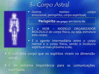 3- Corpo Astral
 Outros
nomes:
corpo
emocional, perispírito, corpo espiritual;

Perispírito (do grego): em torno de.
 É o MOB – MODELO ORGANIZADOR
BIOLÓGICO do corpo físico, ou seja, estrutura
este corpo;
 É o agente intermediário entre o corpo
mental e o corpo físico, sendo o invólucro
espiritual mais próximo a ele;

 É com este corpo que os espíritos vivem na dimensão
astral;
 É de extrema importância para as comunicações
espirituais;

 
