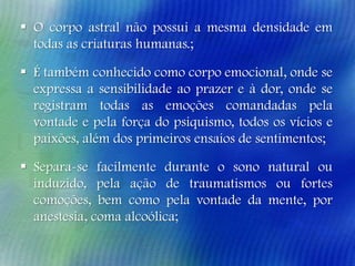  O corpo astral não possui a mesma densidade em
todas as criaturas humanas.;
 É também conhecido como corpo emocional, onde se
expressa a sensibilidade ao prazer e à dor, onde se
registram todas as emoções comandadas pela
vontade e pela força do psiquismo, todos os vícios e
paixões, além dos primeiros ensaios de sentimentos;
 Separa-se facilmente durante o sono natural ou
induzido, pela ação de traumatismos ou fortes
comoções, bem como pela vontade da mente, por
anestesia, coma alcoólica;

 