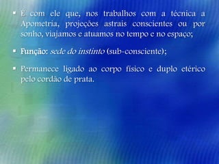  É com ele que, nos trabalhos com a técnica a
Apometria, projeções astrais conscientes ou por
sonho, viajamos e atuamos no tempo e no espaço;
 Função: sede do instinto (sub-consciente);
 Permanece ligado ao corpo físico e duplo etérico
pelo cordão de prata.

 
