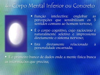 4- Corpo Mental Inferior ou Concreto
 Função intelectiva: englobar as
percepções que sensibilizam os 5
sentidos comuns ao homem terreno;

 É o corpo cognitivo, cujo raciocínio é
naturalmente seletivo e impressiona
diretamente o sistema nervoso;
 Está
diretamente
relacionado
personalidade encarnada;

à

 É o primeiro banco de dados onde a mente física busca
as informações que precisa;

 