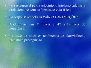 • É o responsável pelo raciocínio, o intelecto calculista
e relaciona-se com as formas de vida física;

• É o responsável pelo DOMÍNIO DAS EMOÇÕES;
• Desdobra-se em 7 níveis e 49 sub-níveis de
consciência;
• É a sede de todos os fenômenos de clarividência,
telepatia e precognição.

 