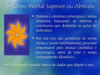 5- Corpo Mental Superior ou Abstrato
 Elabora e estrutura princípios e idéias
abstratas, buscando as sínteses e
conclusões que definirão as ações do
indivíduo;

 Por sua vez, são geradoras de novas
idéias, e assim infinitamente, processo
responsável pelo avanço científico e
tecnológico, além de todo o nosso
embasamento filosófico ;
 É o segundo grande banco de dados que dispõe o ser;

 