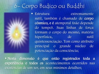 6- Corpo Budico ou Buddhi
 Estrutura
extremamente
sutil, também é chamado de corpo
cósmico, e é atemporal (não depende
do tempo). Suas linhas de força
formam o corpo do mesmo, matéria
hiperfisica,
de
sutil
quintessenciação. Tem como atributo
principal o grande núcleo de
potenciação da consciência;

 Nesta dimensão é que estão registrados toda a
experiência e todos os acontecimentos ocorridos nas
existências de um ser, em seus mínimos detalhes;

 