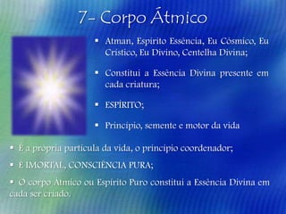 7- Corpo Átmico
 Atman, Espírito Essência, Eu Cósmico, Eu
Crístico, Eu Divino, Centelha Divina;
 Constitui a Essência Divina presente em
cada criatura;
 ESPÍRITO;
 Princípio, semente e motor da vida
 É a própria partícula da vida, o princípio coordenador;
 É IMORTAL, CONSCIÊNCIA PURA;
 O corpo Átmico ou Espírito Puro constitui a Essência Divina em
cada ser criado.

 