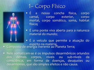 1- Corpo Físico
 É a nossa concha física, corpo
carnal,
corpo
exterior,
corpo
mortal, corpo somático, soma, habitat
físico;
 É uma ponte viva aberta para a natureza
material do mundo;
 É o veículo que permite a atuação do
espírito na matéria;
 Composto de energia inerente ao Planeta Terra;
 Nele somatizam-se é os impulsos desarmônicos oriundos
dos demais corpos, níveis ou sub-níveis da
consciência, em forma de doenças, desajustes ou
desarmonias, que são simples efeitos e não causa.

 