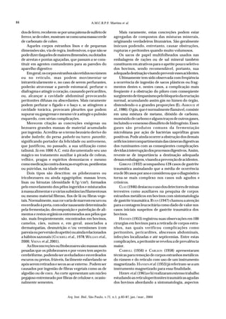 84                                                   A.M.C.R.P.F. Martins et al.


     dos de ferro, recobrem-se por uma pátena de sulfeto de                Mais raramente, estas concreções podem estar
     ferro e, se de cobre, mostram-se como uma massa verde            agregadas de compostos das misturas minerais,
     de carbonato de cobre.                                           originando verdadeiros litozoários. São geralmente
         Aqueles corpos estranhos lisos e de pequenas                 inócuos podendo, entretanto, causar obstruções,
     dimensões são, via de regra, inofensivos, o que não se           rupturas e peritonites quando muito volumosos.
     pode dizer daqueles de maiores dimensões, ou dotados                  Os sacos de papel multifolheados usados nas
     de arestas e pontas aguçadas, que passam a se cons-              embalagens de rações ou de sal mineral também
     tituir em agentes contundentes para as paredes do                constituem em atrativos para o apetite pouco seletivo
     aparelho digestivo                                               dos bovinos, sendo recomendável, portanto, sua
         Em geral, os corpos estranhos são retidos no rúmem           adequada destinação visando prevenir esses acidentes.
     ou no retículo, mas podem movimentar-se                               Ultimamente tem sido observada com freqüência
     intrareticularmente e, no caso de serem perfurantes,             a ocorrência de ingestão de sacos plásticos ou frag-
     poderão atravessar a parede estomacal, perfurar o                mentos destes e, nestes casos, a complicação mais
     diafragma e atingir o coração, causando pericardites,            freqüente é a obstrução do piloro com conseqüente
     ou, alcançar a cavidade abdominal provocando                     surgimento de timpanismo pelo bloqueio da eructação
     peritonites difusas ou abscedantes. Mais raramente               normal, acumulando assim gás no lúmen do órgão,
     podem perfurar o fígado e o baço e, se atingirem a               distendendo-o a grandes proporções (EL -AMROUSI et
     cavidade torácica, provocam pleurites que podem                  al., 1986). O gás, que é normalmente flamável, consiste
     supurar ou gangrenar e mesmo vir a atingir o pulmão              em uma mistura de metano, dióxido de carbono,
     esquerdo, com sérias complicações.                               monóxido de carbono e alguns traços de outros gases,
         Merecem citação as concreções exógenas ou                    incluindo o venenoso dissulfeto de hidrogênio. Esses
     bezoares grandes massas de material acumulado                    gases são produtos comuns da fermentação
     por ingestão. Acredita-se o termo bezoário derive do             microbiana por ação de bactérias saprófitas gram
     árabe badzehr, do persa padsehr ou turco panzehir,               positivas. Pode ainda ocorrer a obstrução dos demais
     significando portador da felicidade ou antiveneno,               orifícios intercompartimentais das câmeras digestivas
     que justificou, no passado, a sua utilização como                dos ruminantes com as conseqüentes complicações
     talismã. Já em 1000 A.C. está documentado seu uso                devidas à interrupção dos processos digestivos. Assim,
     mágico no tratamento auxiliar à picada de cobras,                reveste-se de importância a destinação adequada
     velhice, pragas e espíritos demoníacos e mesmo                   dessas embalagens, visando a prevenção de acidentes.
     como medicação contra doenças eruptivas, pestilentas                  GIBBONS (1932) acompanhou 128 casos de gastrite
     ou pútridas, na idade média.                                     traumática assinalando que a média de ocorrência
         Dois tipos são descritos: os pilobezoares ou                 era de 30 casos por ano e considerou que o diagnóstico
     tricobezoares ou ainda egagrópilos: massas leves,                torna-se mais complexo nos casos sub agudos e
     lisas ou hirsutas (densidade 0,7g/cm3), formados                 crônicos.
     pelo enovelamento dos pêlos ingeridos e misturados                    CLAY (1946) destacou o uso dos detectores de minas
     à massa alimentar e a várias substâncias filamentosas            terrestres como auxiliares na pesquisa de corpos
     ou mesmo material fibroso, fios de lã ou fibras vege-            estranhos metálicos em bovinos com sintomatologia
     tais. Normalmente, sua cor varia de marrom escuro ou             de gastrite traumática. RYAN (1947) chamou a atenção
     esverdeado à preta, com odor nauseante determinado               para a contagem leucocitária como dado de valor nos
     pela fermentação, decomposição e putrefação de ali-              casos iniciais suspeitos de gastrite traumática dos
     mentos e restos orgânicos entremeados aos pêlos que              bovinos.
     são, mais freqüentemente, encontrados em bovinos,                     HANSEN (1953) registrou suas observações em 100
     camelos, cães, suínos e, em geral, associados a                  cirurgias em bovinos para a retirada de corpos estra-
     dermatopatias, desnutrição e/ou verminoses (com                  nhos, nas quais verificou complicações como
     parexia ou perversão do apetite) ou ainda relacionados           peritonites, pericardites, abscessos abdominais,
     a hábitos sazonais (COCKRILL et al., 1978; WILLIAN et al.,       infecções localizadas e até septicemias. Entre estas
     2000; VEENA et al.,2001).                                        complicações, a peritonite se revelou a de prevalência
         As fitoconcreções ou fitobezoares são massas mais            maior.
     pesadas que os pilobezoares e por vezes tem aspecto                   CARROLL (1956) e CARLSON (1958) apresentaram
     cerebriforme, podendo ser aveludados e esverdeados               técnicas para remoção de corpos estranhos metálicos
     escuros ou pretos, friáveis, facilmente esfarelando-se           do rúmem e do retículo com uso de um instrumento
     após serem retirados e secos ao ar externo . Podem ser           magnetizado. HANSEN et al. (1953) já referiram-se a um
     causados por ingestão de fibras vegetais como as de              instrumento magnetizado para essa finalidade.
     algodão ou de coco. Ao corte apresentam um núcleo                     HJERPE et al. (1961a e b) realizaram extenso trabalho
     pegajoso entremeado por fibras de celulose e, ocasio-            estudando as reticuloperitonites traumáticas agudas
     nalmente sementes.                                               dos bovinos abordando a sintomatologia, aspectos


                                    Arq. Inst. Biol., São Paulo, v.71, n.1, p.83-87, jan./mar., 2004
 