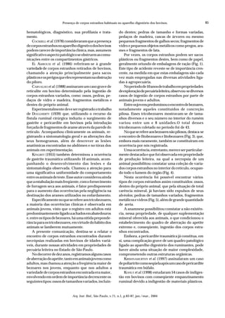 Presença de corpos estranhos habituais no aparelho digestório dos bovinos.                            85

hematológicos, diagnóstico, sua profilaxia e trata-              do dentes; pedras de tamanho e formas variadas,
mento.                                                           pedaços de madeira, cascas de árvores ou mesmo
    COCKRILL et al. (1978) consideraram que a presença           pequenos fragmentos de galhos secos; fragmentos de
de corpos estranhos no aparelho digestivo dos bovinos            vidro e pequenos objetos metálicos como pregos, ara-
podem carecer de importância clínica, mas, assumem               mes e fragmentos de lata.
significativo aspecto patológico se obstruem as comu-                Por vezes, os corpos estranhos podem ser sacos
nicações entre os compartimentos gástricos.                      plásticos ou fragmentos destes, bem como de papel,
    EL AMROUSI et al. (1986) referiram-se à grande               geralmente oriundo de embalagens de ração (Fig. 1).
variedade de corpos estranhos retirados de bovinos,              Este tipo de acidente reveste-se de importância cres-
chamando a atenção principalmente para sacos                     cente, na medida em que estas embalagens são cada
plásticos e os perigos que eles representam na obstrução         vez mais empregadas nas diversas atividades liga-
do piloro.                                                       das à agropecuária.
    CARVALHO et al. (1988) assinaram um caso grave de                No período de 10 anos de trabalho em propriedades
reticulite em bovino determinado pela ingestão de                de exploração de pecuária leiteira, observou-se diversos
corpos estranhos variados, como: ossos, pedras, pe-              casos de ingestão de corpos estranhos por parte de
daços de vidro e madeira, fragmentos metálicos e                 animais jovens e adultos.
dentes do próprio animal.                                            Entre os jovens predominou o encontro de bezoares,
    Experimentalmente deve ser registrado o trabalho             notadamente aqueles constituídos de concreção
de DOUGHERTY (1939) que, utilizando o recurso da                 pilosa. Esses tricobezoares mostravam-se de tama-
fístula ruminal cirúrgica induziu o surgimento de                nhos diversos e o seu número no interior do rumém
gastrite e pericardite em bovinos pela introdução                variou entre um e 8 unidades.O total desses
forçada de fragmentos de arame através da parede do              tricobezoares coletado no período foi de 43.
retículo. Acompanhou clinicamente os animais, re-                    No que se refere aos bezoares não pilosos, destaca-se
gistrando a sintomatologia geral e as alterações dos             o encontro de fitobezoares e litobezoares (Fig. 3), que,
seus hemogramas, além de descrever as lesões                     embora mais raramente, também se constituíram em
anatômicas encontradas no abdômen e no tórax dos                 ocorrência por nós registrada.
animais em experimentação.                                           Uma ocorrência, entretanto, merece ser particular-
    KINGREY (1955) também determinou a ocorrência                mente destacada e que foi observada em propriedade
de gastrite traumática utilizando 10 animais, acom-              de produção leiteira, na qual a necropsia de um
panhando o desenvolvimento das lesões e da                       animal possibilitou constatar uma coleção de varia-
sintomatologia observada. Chamou a atenção para                  dos corpos estranhos no interior do retículo, ocupan-
uma significativa uniformidade do comportamento                  do todo o lumem do órgão.(Fig. 4).
entre os animais de teste. Esse autor considerou ainda               Nesta ocorrência foi possível encontrar vários
que a estabulação mais freqüente, com o fornecimento             tipos de corpos estranhos assim constituídos: ossos,
de forragem seca aos animais, é fator predisponente              dentes do próprio animal, que pela situação de total
para o aumento das ocorrências pela negligência na               carência mineral, já haviam sido expulsos de seus
destinação dos arames utilizados no enfardamento.                alvéolos; pedras de tamanhos variados, fragmentos
    Especificamente no que se refere aos tricobezoares,          metálicos e vidros (Fig. 5), além de grande quantidade
a maioria das ocorrências clínicas é observada em                de areia.
animais jovens, visto que o registro em adultos está                 A anamnese possibilitou constatar a não existên-
predominantemente ligado a achados em abatedouros                cia, nessa propriedade, de qualquer suplementação
e, entre os tipos de bezoares, há uma nítida preponde-           mineral oferecida aos animais, o que condicionou o
rância para os tricobezoares, em virtude do hábito dos           estabelecimento do quadro de aberração do apetite
animais se lamberem mutuamente.                                  extremo e, conseqüente, ingestão dos corpos estra-
    A presente comunicação, destina-se a relatar o               nhos encontrados.
encontro de corpos estranhos encontrados durante                     Embora, a pericardite traumática já constitua, em
necrópsias realizadas em bovinos de idades variá-                si, uma complicação grave de um quadro patológico
veis, durante nossas atividades em propriedades de               ligado ao aparelho digestório dos ruminantes, pode
pecuária leiteira no Estado de São Paulo.                        haver ainda uma situação de maior complexidade,
    No decorrer de dez anos, registramos alguns casos            comprometendo outras estruturas orgânicas.
de aberração do apetite, tanto em animais jovens como                KRISHNAMURTHY et al. (1997) assinalaram um caso
adultos, mas chamou a atenção a freqüência maior de              de poliartrite como seqüela após um caso de pericardite
bezoares nos jovens, enquanto que nos adultos a                  traumática em búfalo.
variedade de corpos estranhos encontrada era maior,                  KOHLY et al. (1998) estudaram 54 casos de indiges-
envolvendo em ordem de importância decrescente os                tão em bovinos com conseqüente empanzinamento
seguintes tipos: ossos de tamanhos variados, incluin-            ruminal devido a indigestão de materiais plásticos.


                              Arq. Inst. Biol., São Paulo, v.71, n.1, p.83-87, jan./mar., 2004
 