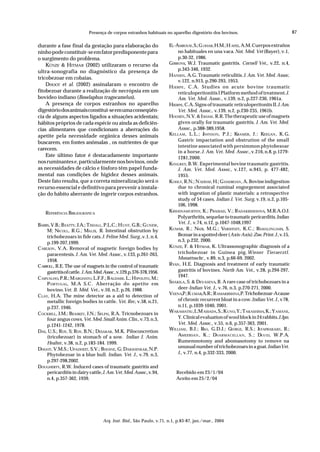 Presença de corpos estranhos habituais no aparelho digestório dos bovinos.                                    87

durante a fase final da gestação para elaboração do                   EL-AMROUSI , S.; G OHAR, H.M.; H AFES, A.M. Cuerpos extraños
ninho pode constituir-se em fator predisponente para                      no habituales en una vaca. Not. Med. Vet (Bayer), v.1,
o surgimento do problema.                                                 p.30-32, 1986.
    KÜNZE & HITMAR (2002) utilizaram o recurso da                     GIBBONS, W.J. Traumatic gastritis. Cornell Vet., v.22, n.4,
                                                                          p.343-346, 1932.
ultra-sonografia no diagnóstico da presença de
                                                                      HANSEN, A.G. Traumatic reticulitis. J. Am. Vet. Med. Assoc,
tricobezoar em cobaias.
                                                                          v.122, n.913, p.290-293, 1953.
    DHOOT et al. (2002) assinalaram o encontro de                     H JERPE , C.A. Studies on acute bovine traumatic
fitobezoar durante a realização de necrópsia em um                        reticuloperitonitis I Platform method of treatment. J.
bovídeo indiano (Boselaphus tragocamelus).                                Am. Vet. Med. Assoc., v.139, n.2, p.227-230, 1961a.
    A presença de corpos estranhos no aparelho                        HJERPE, C.A. Signs of traumatic reticuloperitonits II. J. Am.
digestório dos animais constitui-se em uma conseqüên-                     Vet. Med. Assoc., v.139, n.2, p.230-235, 1961b.
cia de alguns aspectos ligados a situações acidentais;                HOOSEN, N.V. & I SHAM , R.R. The therapeutic use of magnets
hábitos próprios de cada espécie ou ainda as deficiên-                    given orally for traumatic gastritis. J. Am. Vet. Med.
cias alimentares que condicionam a aberrações do                          Assoc., p.388-389,1958.
apetite pela necessidade orgânica desses animais                      KELLAM , L.L.; J HNSON , P.J.; KRAMER, J.: KEEGAN , K.G.
                                                                                         O
                                                                          Gastric impactation and obstrution of the small
buscarem, em fontes anômalas , os nutrientes de que
                                                                          intestine associated with persimmon phytobesoar
carecem.
                                                                          in a horse. J. Am. Vet. Med. Assoc., v.216, n.8, p.1279-
    Este último fator é destacadamente importante                         1281,2000.
nos ruminantes e, particularmente nos bovinos, onde                   KINGREY, B.W. Experimental bovine traumatic gastritis.
as necessidades de cálcio e fósforo têm papel funda-                      J. Am. Vet. Med. Assoc., v.127, n.945, p. 477-482,
mental nas condições de higidez desses animais.                           1955.
Deste fato resulta, que a correta mineralização será o                KOHLY, R.N.; N ADDAF, H.; G HADROAN , A. Bovine indigestion
recurso essencial e definitivo para prevenir a instala-                   due to chronical ruminal engorgement associated
ção do hábito aberrante de ingerir corpos estranhos.                      with ingestion of plastic materials: a retrospective
                                                                          study of 54 cases. Indian J. Vet. Surg, v.19, n.2, p.105-
                                                                          106, 1998.
    REFERÊNCIA BIBLIOGRÁFICA                                          KRIHSNAMURTHY, K.; PRASSAD, V.; RADAKRISIHHNA, M.R.A.O.J.
                                                                          Polyarthritis, sequelae to traumatic pericarditis. Indian
                                                                          Vet. J., v.74, n.12, p.1047-1048,1997
BARRS, V.B.; B EATTY, J.A.; T ISDALL, P.L.C.; H UNT, G.B.; G UNEW,
     M; NICOLL, R.G.; MALIX, R. Intestinal obstrution by              KUMAR, R.; NAIR, M.G.; VARSHNEY, K.C.; RAMALINGAMS, S.
     trichobezoars in fide cats. J. Feline Med. Surg.,v.1, n.4,           Bezoar in a spotted deer (Axis-Axis). Zoo. Print. J., v.15,
                                                                          n.3, p.232, 2000.
     p.199-207,1999.
C ARLSON , V.A. Removal of magnetic foreign bodies by                 KÜNZE, F. & HITMAR, K. Ultrassonographic diagnosis of a
     paracentesis. J. Am. Vet. Med. Assoc., v.133, p.261-263,             trichobezoar in Guinea pig. Wiener Tieraerztl.
                                                                          Monattsschr., v.89, n.3, p.66-69, 2002.
     1958.
C ARROLL, R.E. The use of magnets in the control of traumatic         RYAN , H.E. Diagnosis and treatment of early traumatic
     gastritis of cattle. J. Am. Med. Assoc.,v.129,p.376-378,1956.        gastritis of bovines. North Am. Vet., v.28, p.294-297,
                                                                          1947.
C ARVALHO, P.R.; M ARGHATO, L.F.F.; B ALDASSI , L.; H IPOLITO, M.;
     P ORTUGAL, M.A S.C . Aberração do apetite em                     SHAKILA, S. & DEVASENA, B. A rare case of trichobezoars in a
     bovino.Vet. B. Méd. Vet., v.10, n.2, p.26, 1988.                     deer-Indian Vet. J., v.76, n.3, p.270-271, 2000.
                                                                      VEENA,P.; K UMAR,A.R.; R AMAKRISHNA,P. Trichobezoar-A cause
C LAY, H.A. The mine detector as a aid to detection of
     metallic foreign bodies in cattle. Vet. Rec, v.58, n.21,             of chronic recurrent bloat in a cow. Indian Vet. J., v 78,
     p.237, 1946.                                                         n.11, p.1039-1040, 2001.
                                                                      WAKAMATSU, I.; M ASSADA, S.; K UNO, Y.; T AKASHIMA, K.; Y AMANE,
C OCKRILL, J.M.; BEASKEY, J.N.; SELPH, R.A. Tricnobezoars in
     four angus cows. Vet. Med. Small Anim. Clin., v.73, n.3,             Y. Clinical evaluation of wool block in 24 rabbits. J. Jpn.
     p.1241-1242, 1978.                                                   Vet. Med. Assoc., v.55, n.6, p.357-363, 2001.
                                                                      WILLIAM , B.J.; R , G.D.J.; G
                                                                                         AO           EORGE, R.S.; J  AYAPRAKASH , R.;
DAS, U.S.; ROY, S; ROY, B.N.; DESAKAR, M.K. Piloconcretion
     (tricobezoar) in stomach of a sow. Indian J. Anim.                   AMEERSAN , K .; DNARMACELLAN , S.; D         AVID, W.P.A.

     Healter, v.38, n.2, p.183-184. 1999.                                 Rumemnotomy and abomasotomy to remove na
                                                                          unusual number of trichobezoars in a goat. Indian Vet.
DHOOT, V.M.S.; UPADHEIT, S.V.; BHOINE, G; DAKSHINKAR, N.P.
     Phytobezoar in a blue bull. Indian. Vet. J., v.79, n.3,              J., v.77, n.4, p.332-333, 2000.
     p.297-298,2002.
DOUGHERTY, R.W. Induced cases of traumatic gastritis and
     pericarditis in dairy cattle, J. Am. Vet. Med. Assoc., v.94,        Recebido em 23/1/04
     n.4, p.357-362, 1939.                                               Aceito em 25/2/04




                                   Arq. Inst. Biol., São Paulo, v.71, n.1, p.83-87, jan./mar., 2004
 