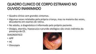QUADRO CLINICO DE CORPO ESTRANHO NO
OUVIDO INANIMADO
• Quadro clínico sem grandes sintomas.
• Algumas vezes relatados pela própria criança, mas na maioria das vezes,
descoberto em exames de rotina.
• No adulto, o diagnóstico é informado pelo próprio paciente.
• Otalgia, otorréia, hipoacusia e prurido otológico são sinais indiretos da
presença de CE.
DIAGNOSTICO
• APP
• HC
• Otoscopia
 