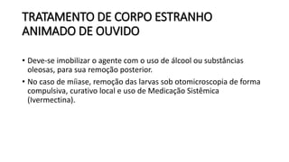 TRATAMENTO DE CORPO ESTRANHO
ANIMADO DE OUVIDO
• Deve-se imobilizar o agente com o uso de álcool ou substâncias
oleosas, para sua remoção posterior.
• No caso de míiase, remoção das larvas sob otomicroscopia de forma
compulsiva, curativo local e uso de Medicação Sistêmica
(Ivermectina).
 