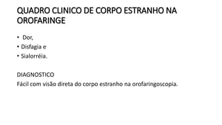 QUADRO CLINICO DE CORPO ESTRANHO NA
OROFARINGE
• Dor,
• Disfagia e
• Sialorréia.
DIAGNOSTICO
Fácil com visão direta do corpo estranho na orofaringoscopia.
 