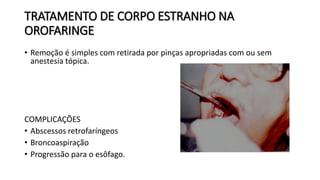 TRATAMENTO DE CORPO ESTRANHO NA
OROFARINGE
• Remoção é simples com retirada por pinças apropriadas com ou sem
anestesia tópica.
COMPLICAÇÕES
• Abscessos retrofaríngeos
• Broncoaspiração
• Progressão para o esôfago.
 