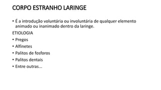 CORPO ESTRANHO LARINGE
• É a introdução voluntária ou involuntária de qualquer elemento
animado ou inanimado dentro da laringe.
ETIOLOGIA
• Pregos
• Alfinetes
• Palitos de fosforos
• Palitos dentais
• Entre outras...
 