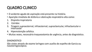 QUADRO CLINICO
• O acidente agudo de aspiração está presente na história.
• Aparição imediata de disfonia e obstrução respiratória alta como:
1. Dispnéia inspiratoria
2. Estridor.
3. Tiragem supraesternal, infraesternal, supraclavicular, infraclavicular e
intercostal
4. Hiperestenção cefalica.
• Muitas vezes, necessário traqueostomia de urgência, antes do diagnóstico.
DIAGNOSTICO
São vistos através de exame laríngeo com auxílio de espelho de Garcia ou
nasolaringoscópico.
 