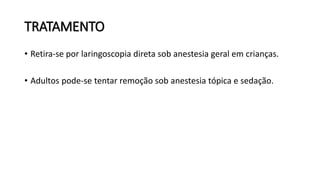 TRATAMENTO
• Retira-se por laringoscopia direta sob anestesia geral em crianças.
• Adultos pode-se tentar remoção sob anestesia tópica e sedação.
 