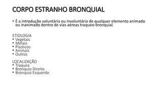 CORPO ESTRANHO BRONQUIAL
• É a introdução voluntária ou involuntária de qualquer elemento animado
ou inanimado dentro de vias aéreas traqueo-bronquial.
ETIOLOGIA
• Vegetais
• Metais
• Plasticos
• Animais
• Outros
LOCALIZAÇÃO
• Traquea
• Bronquio Direito
• Bronquio Esquerdo
 