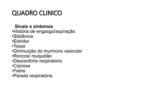 QUADRO CLINICO
• Sinais e sintomas
•História de engasgo/aspiração
•Sibilância
•Estridor
•Tosse
•Diminuição do murmúrio vesicular
•Roncos/ rouquidão
•Desconforto respiratório
•Cianose
•Febre
•Parada respiratória
 