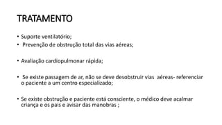 TRATAMENTO
• Suporte ventilatório;
• Prevenção de obstrução total das vias aéreas;
• Avaliação cardiopulmonar rápida;
• Se existe passagem de ar, não se deve desobstruir vias aéreas- referenciar
o paciente a um centro especializado;
• Se existe obstrução e paciente está consciente, o médico deve acalmar
criança e os pais e avisar das manobras ;
 