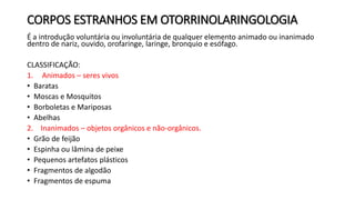 CORPOS ESTRANHOS EM OTORRINOLARINGOLOGIA
É a introdução voluntária ou involuntária de qualquer elemento animado ou inanimado
dentro de nariz, ouvido, orofaringe, laringe, bronquio e esófago.
CLASSIFICAÇÃO:
1. Animados – seres vivos
• Baratas
• Moscas e Mosquitos
• Borboletas e Mariposas
• Abelhas
2. Inanimados – objetos orgânicos e não-orgânicos.
• Grão de feijão
• Espinha ou lâmina de peixe
• Pequenos artefatos plásticos
• Fragmentos de algodão
• Fragmentos de espuma
 