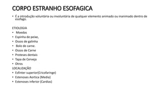 CORPO ESTRANHO ESOFAGICA
• É a introdução voluntária ou involuntária de qualquer elemento animado ou inanimado dentro de
esofago.
ETIOLOGIA
• Moedas
• Espinha de peixe,
• Ossos de galinha
• Bolo de carne.
• Ossos de Carne
• Proteses dentais
• Tapa de Cerveja
• Otros
LOCALIZAÇÃO
• Esfinter superior(Cricofaringe)
• Estenoses Aortica (Media)
• Estenoses inferior (Cardias)
 