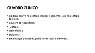 QUADRO CLINICO
• Em 81% ocorre no esôfago cervical e somente 19% no esôfago
torácico.
• Causam dor localizada,
• Disfagia,
• Odinofagia e
• Sialorréia.
• Em crianças pequenas, pode haver recusa alimentar.
 