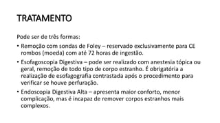 TRATAMENTO
Pode ser de três formas:
• Remoção com sondas de Foley – reservado exclusivamente para CE
rombos (moeda) com até 72 horas de ingestão.
• Esofagoscopia Digestiva – pode ser realizado com anestesia tópica ou
geral, remoção de todo tipo de corpo estranho. É obrigatória a
realização de esofagografia contrastada após o procedimento para
verificar se houve perfuração.
• Endoscopia Digestiva Alta – apresenta maior conforto, menor
complicação, mas é incapaz de remover corpos estranhos mais
complexos.
 