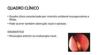 QUADRO CLÍNICO
• Quadro clínco caracterizado por rinorréia unilateral mucopurulenta e
fétida.
• Pode ocorrer também obstrução nasal e epistaxe.
DIAGNOSTICO
• Rinoscopia anterior ou endoscopia nasal.
 