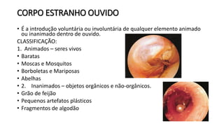 CORPO ESTRANHO OUVIDO
• É a introdução voluntária ou involuntária de qualquer elemento animado
ou inanimado dentro de ouvido.
CLASSIFICAÇÃO:
1. Animados – seres vivos
• Baratas
• Moscas e Mosquitos
• Borboletas e Mariposas
• Abelhas
• 2. Inanimados – objetos orgânicos e não-orgânicos.
• Grão de feijão
• Pequenos artefatos plásticos
• Fragmentos de algodão
 