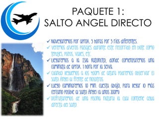 PAQUETE 1:
SALTO ANGEL DIRECTO
! Navegaremos por aprox. 3 horas por 3 ríos diferentes.
! Veremos diveros paisajes durante este recorrido en bote como
tepuyes, pozos, valles, etc.
! Llegaremos a la Isla Ratoncito, donde comenzaremos una
caminata de aprox. 1 hora por la selva.
! Cuando lleguemos a los 400m de altura podremos observar El
Salto Ángel al frente de nosotros.
! Luego caminaremos 10 min. cuesta abajo, para llegar lo más
cercano posible al Salto Ángel (a unos 200m)
! Disfrutaremos de una piscina natural la cual contiene agua
directa del Salto.
 