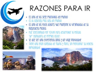 •  Es una de las siete maravillas del mundo
•  Es la catarata más alta del mundo
•  Es uno de los pocos lugares que mantiene la virginididad de su
naturaleza mágica
•  Fue seleccionado por PIXAR para desarrollar la película
“UP” (ganadora de premios Oscar)
•  Se dice ser una experiencia única y un viaje inolvidable
•  Tiene una gran cantidad de fauna y flora, sin mencionar su belleza
inimaginable
RAZONES PARA IR
 