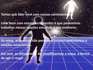 Temos que lidar bem com nossos sentimentos;
Lidar bem com nossos sentimentos é que poderemos
trabalhar nossas reações emotivas e nos melhorar;
As vezes, as pessoas não percebem os seus sentimentos e
reações emocionais;
Daí vem as dificuldades de modificarmos a nossa a forma
de agir e reagir .
 