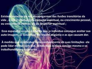 Existem maneiras de nos desapegarmos das ilusões transitórias da
vida , e isso é chamado de evolução espiritual, ou crescimento pessoal,
ou crescimento interior, ou de despertar espiritual ;
Essa expansão, ocorre á medida que, o indivíduo consegue aceitar sua
auto-imagem, as coisas que lhe trazem angústia e as que causam dor.
À medida que o individuo toma conhecimento de suas limitações ele
pode lidar melhor com isso, sendo mais realista consigo mesmo e se
trabalhando para superar-se.
 