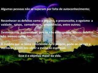 Algumas pessoas não se superam por falta de autoconhecimento;
Reconhecer os defeitos como o orgulho, o preconceito, o egoísmo a
vaidade, raivas, comodismos, prepotências, entre outros;
Devemos nos autoanalisar, pois se não enxergamos nossos defeitos,
não iremos corrigi-los;
À medida que se toma consciência de si próprio, pode-se corrigir e
melhorar, e com isto obter a evolução espiritual.
Esse é o objetivo maior da vida.
 